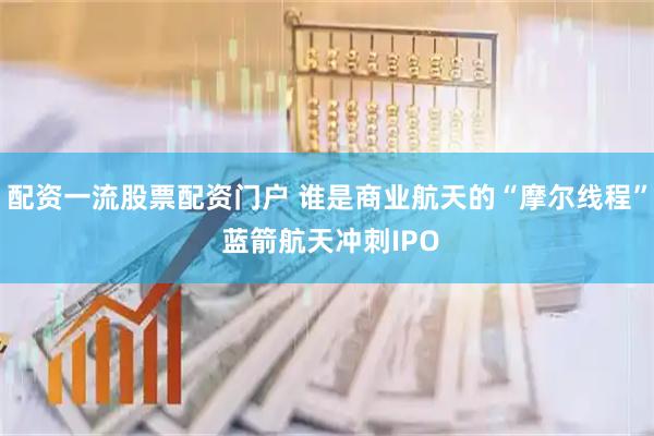 配资一流股票配资门户 谁是商业航天的“摩尔线程” 蓝箭航天冲刺IPO