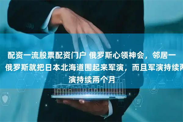 配资一流股票配资门户 俄罗斯心领神会，邻居一结束，俄罗斯就把日本北海道围起来军演，而且军演持续两个月